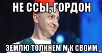 не ссы, гордон землю толкнем м к своим