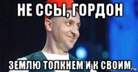 не ссы, гордон землю толкнем и к своим