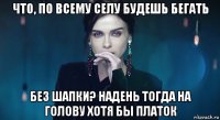 что, по всему селу будешь бегать без шапки? надень тогда на голову хотя бы платок