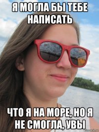 я могла бы тебе написать что я на море, но я не смогла, увы