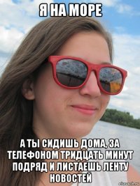 я на море а ты сидишь дома, за телефоном тридцать минут подряд и листаешь ленту новостей