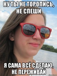 ну ты не торопись, не спеши я сама всё сделаю, не переживай
