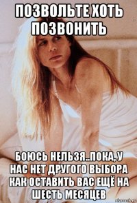 позвольте хоть позвонить боюсь нельзя..пока, у нас нет другого выбора как оставить вас ещё на шесть месяцев