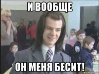 и вообще он меня бесит!