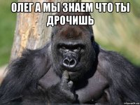 олег а мы знаем что ты дрочишь 