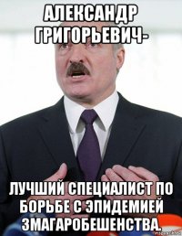 александр григорьевич- лучший специалист по борьбе с эпидемией змагаробешенства.