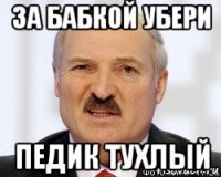 за бабкой убери педик тухлый