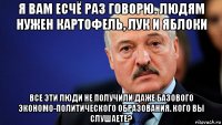 я вам есчё раз говорю. людям нужен картофель, лук и яблоки все эти люди не получили даже базового экономо-политического образования. кого вы слушаете?