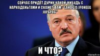 сейчас придёт дурик какой-нибудь с наркоденьгами и скажет вам: "lahdgjs jfoheeg jofgfog" и что?