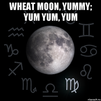 wheat moon, yummy; yum yum, yum 