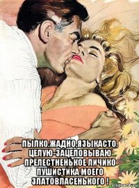  пылко,жадно,языкасто, целую-зацеловываю прелестненькое личико пушистика моего златовласенького !
