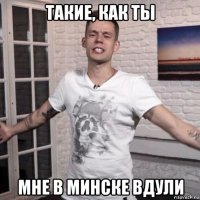 такие, как ты мне в минске вдули