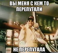 вы меня с кем то перепутали не перепутала