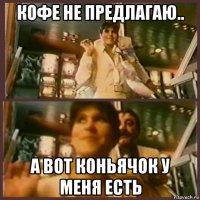кофе не предлагаю.. а вот коньячок у меня есть