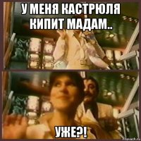 у меня кастрюля кипит мадам.. уже?!