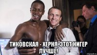  тиковская - херня, этот нигер лучше!
