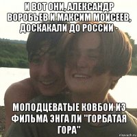 и вот они, александр воробьев и максим моисеев, доскакали до россии - молодцеватые ковбои из фильма энга ли "горбатая гора"