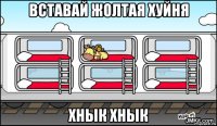 вставай жолтая хуйня хнык хнык