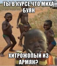 ты в курсе что миха буян хитрожопый из армян?