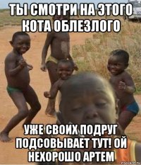 ты смотри на этого кота облезлого уже своих подруг подсовывает тут! ой нехорошо артем
