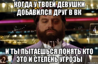 когда у твоей девушки добавился друг в вк и ты пытаешься понять кто это и степень угрозы