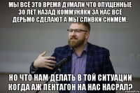 мы всё это время думали что опущенные 30 лет назад коммуняки за нас всё дерьмо сделают а мы сливки снимем. но что нам делать в той ситуации когда аж пентагон на нас насрал?