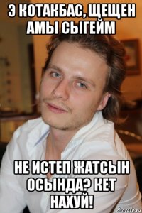 э котакбас, щещен амы сыгейм не истеп жатсын осында? кет нахуй!