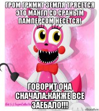 гром гримит земля трясется это мангл со сраным памперсом несется! говорит она сначала:какже все заебало!!!