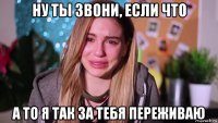 ну ты звони, если что а то я так за тебя переживаю