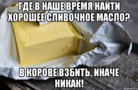 где в наше время найти хорошее сливочное масло? в корове взбить, иначе никак!