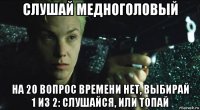 слушай медноголовый на 20 вопрос времени нет, выбирай 1 из 2: слушайся, или топай