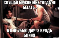 слушай мужик мне тогда не бегать.. а я не убью да?! я вродь ближе