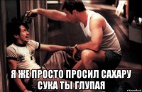  я же просто просил сахару сука ты глупая