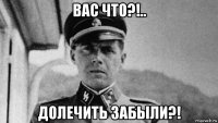 вас что?!.. долечить забыли?!