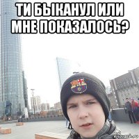 ти быканул или мне показалось? 