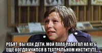  ребят, вы как дети. мой папа работал на кгб ещё когда учился в театральном институте