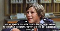  к нему пришли, сказали "хочешь быть знаменитым артистом". а он сказал: "хочу!". а потом пил всю жизнь. совесть