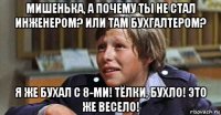 мишенька, а почему ты не стал инженером? или там бухгалтером? я же бухал с 8-ми! тёлки, бухло! это же весело!