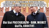 (говорит голосом путина) вам колония строгого режима светит вы бы рассказали - вам, может быть, скостят
