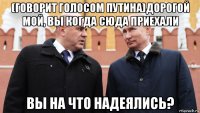 (говорит голосом путина)дорогой мой, вы когда сюда приехали вы на что надеялись?