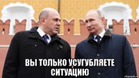  вы только усугубляете ситуацию