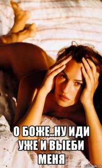  о боже..ну иди уже и выеби меня