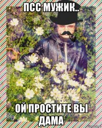 псс мужик.. ой простите вы дама
