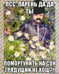 псс..парень да да ты поморгунить на сон грядущий не хош?!