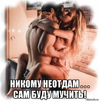  никому неотдам . . . сам буду мучить!