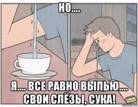 но.... я.... все равно выпью.... свои слёзы, сука!