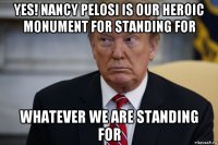 yes! nancy pelosi is our heroic monument for standing for whatever we are standing for