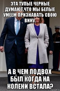 эта тупые черные думают,что мы белые умеем признавать свою вину. а в чем подвох был когда на колени встала?