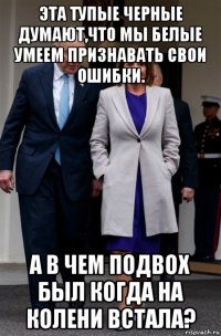 эта тупые черные думают,что мы белые умеем признавать свои ошибки. а в чем подвох был когда на колени встала?