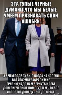 эта тупые черные думают,что мы белые умеем признавать свои ошибки. а в чем подвох был когда на колени встала?мы засрали мир грязью,надо нам вернуть к себе доверие,черные помогут тем,что всё испортят доведут всё до краха.